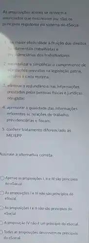 As proposições abaixo se referem a
enunciados que descrevem (ou não) os
princípios regedores do sistema do eSocial:
1. dar maior efetividade à fruição dos direitos
fundamentais trabalhistas e
previdenciários dos trabalhadores;
2. racionalizar e simplificar o cumprimento de
obrigações previstas na legislação pátria,
relativa à cada matéria;
3. eliminar a redundância nas informações
prestadas pelas pessoas fisicas e juridicas
obrigadas;
4. aprimorar a qualidade das informações
referentes às relações de trabalho,
previdenciárias e fiscais;
5. conferir tratamento diferenciado às
ME/EPP.
Assinale a alternativa correta.
Apenas as proposições I II e III são princípios
do eSocial.
As proposições I e III não são princípios do
eSocial.
As proposições Le II não são princípios do
eSocial.
A proposição IV não é um princípio do eSocial.
Todas as proposições descrevem os princípios
do eSocial.