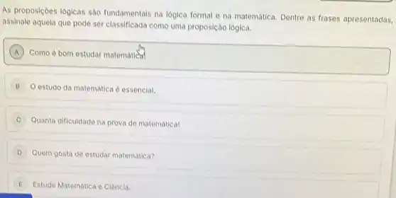 As proposiçoes lógicas sào fundamentals na lógica formal e na matemática. Dentre as frases apresentadas,
assinale aquela que pode ser classificada como uma proposicáo lógica.
A ) Como é bom estudar matematical A
B O estudo da matematica é essencial.
C Quanta dificuldade na prova de matematical
D Quem gosta de estudar matematica?
E Estude Matematica e Clèncla.