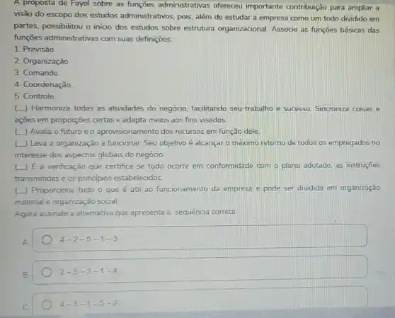 A proposta de Fayol sobre as funçōes administrativas ofereceu importante contribuição para ampliar a
visão do escopo dos estudos administrativos.pois, além de estudar a empresa como um todo dividido em
partes, possibilitou o inicio dos estudos sobre estrutura organizacional Associe as funçōes básicas das
funçōes administrativas com suas definições:
1. Previsão
2. Organização.
3. Comando
4. Coordenação.
5. Controle
() Harmoniza todas as atividades do negócio, facilitando seu trabalho e sucesso. Sincroniz coisas e
açōes em proporções certas e adapta meios aos fins visados.
() Avalia o futuro e o aprovisionamento dos recursos em função dele
() Leva a organização a funcionar. Seu objetivo é alcançar o máximo retorno de todos os empregados no
interesse dos aspectos globais do negócio.
( ) E a verificação que certifica se tudo ocorre em conformidade com o plano adotado, as instruções
transmitidas e os princípios estabelecidos.
(L) Proporciona tudo o que é útil ao funcionamento da empresa e pode ser dividida em organização
material e organização social.
Agora assinale a altemativa que apresenta a sequência correta
4-2-5-1-3
2-5-3-1-4
4-3-1-5-2