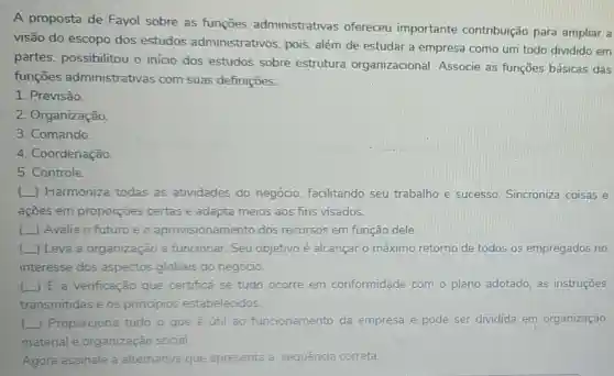 A proposta de Fayol sobre as funçōes administrativas ofereceu importante contribuição para ampliar a
visão do escopo dos estudos administrativos , pois, além de estudar a empresa como um todo dividido em
partes possibilitou o inicio dos estudos sobre estrutura organizacional Associe as funções básicas das
funçōes administrativas com suas definições:
1. Previsão.
2. Organização.
3. Comando.
4. Coordenação.
5. Controle
() Harmoniza todas as atividades do negócio, facilitando seu trabalho e sucesso. Sincroniza coisas e
acoes em proporções certas e adapta meios aos fins visados.
() Avalia o futuro e o aprovisionamento dos recursos em função dele.
(L) Leva a organização a funcionar. Seu objetivo é alcançar o máximo retorno de todos os empregados no
interesse dos aspectos globais do negócio.
( ) E a verificação que certifica se tudo ocorre em conformidade com o plano adotado, as instruçōes
transmitidas e os principios estabelecidos
(.) Proporciona tudo o que é util ao funcionamento da empresa e pode ser dividida em organização
material e organização social.
Agora assinale a alternativa que apresenta a sequência correta: