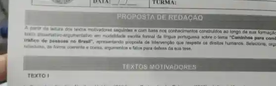 PROPOSTA DE REDACAO
A partir da leitura dos textos motivadores seguintes e com base nos conhecimentos construldos ao longo de sua formaçãc
texto dissertative -argumentativo em modalidade escrita formal da lingua portuguesa sobre o tema "Caminhos para com
tráfico de pessoas no Brasil", apresentando proposta de intervenção que respeite os direitos humanos. Selecione org
relacione, de forma coerente e coesa, argumentos e fatos para defesa da sua tese.
TEXTOS MOTIVADORES
TEXTO I