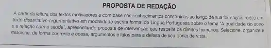 PROPOSTA DE REDAGÃO
A partir da leitura dos textos motivadores e com base nos conhecimentos construídos ao longo de sua formação redija um
texto dissertativo -argumentativo em modalidade escrita formal da Língua Portuguesa sobre o tema "A qualidade do sono
e a relação com a saúde ", apresentando proposta de intervenção que respeite os direitos humanos. Selecione organize e
relacione, de forma coerente e coesa , argumentos e fatos para a defesa de seu ponto de vista.