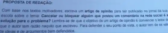 PROPOSTA DE REDAGÃO:
com base nos textos motivadores . escreva um artigo de opiniao para ser publicado no jornal da sua
escola sobre o tema Cancelar ou bloquear alguém que postou um comentário na rede social 6
solução para o problema?? Lembre se de que o objetivo de um artigo de opiniao convencer o leitor d
que o autor tem razao naquilo que escreveu Para defender o seu ponto de vista o autor tem de se val
le ideias e de argumentos bem defendidos.