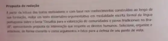 Proposta de redação
A partir da leitura dos textos motivadores e com base nos conhecimentos construidos ao longo de
sua formação, redija um texto dissertativo-argumentativo em modalidade escrita formal da lingua
portuguesa sobre o tema "Desafios para a valorização de comunidades e povos tradicionais no Bra-
silf, apresentando proposta de intervenção que respeite os diretos humanos. Selecione, organize e
relacione, de forma coerente e coesa argumentos e fatos para a defesa de seu ponto de vista.