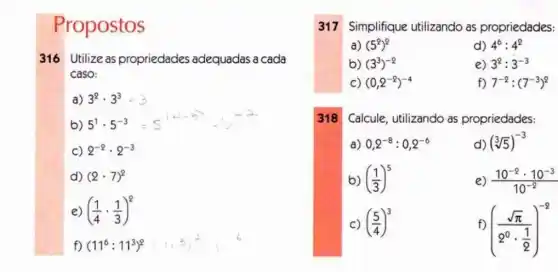 Propostos
316 Utilize as propriedades adequadas a cada
caso:
a) 3^2cdot 3^3 3
b) 5^1cdot 5^-3=5^16-25=5
C) 2^-2cdot 2^-3
d) (2cdot 7)^2
e ((1)/(4)cdot (1)/(3))^2
f) (11^6:11^3)^2
317 Simplifique utilizando as propriedades:
a) (5^2)^2
d) 4^6:4^2
b) (3^3)^-2
e) 3^2:3^-3
C) (0,2^-2)^-4
f) 7^-2:(7^-3)^2
318
Calcule, utilizando as propriedades:
a) 0,2^-8:0,2^-6
d) (sqrt [3](5))^-3
b) ((1)/(3))^5
e) (10^-2cdot 10^-3)/(10^-2)
C) ((5)/(4))^3
f)
((sqrt (pi ))/(2^0)cdot (1)/(2))^-2