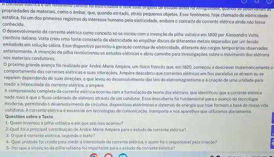 propriedades de materiais, como o âmbar, que, quando atritado, atraía pequenos objetos Esse fenômeno, hoje chamado de eletricidade
estática, foi um dos primeiros registros do interesse humano pela eletricidade, embora o conceito de corrente elétrica ainda não fosse
conhecido.
desenvolvimento da corrente elétrica como conceito só se iniciou com a invenção da pilha voltaica em 1800 por Alessandro Volta.
cientista italiano. Volta criou uma fonte constante de eletricidade ao empilhar discos de diferentes metais separados por um tecido
embebido em solução salina Esse dispositivo permitiu a geração continua de eletricidade diferente das cargas temporárias observadas
anteriormente. A invenção da pilha revolucionou os estudos elétricos e abriu caminho para investigações sobre o movimento dos elétrons
nos materiais condutores.
próximo grande avanço foi realizado por André -Marie Ampère, um fisico francés que, em 1820 começou a descrever matematicament 0
comportamento das correntes elétricas e suas interações.Ampère descobriu que correntes elétricas em fios paralelos se atraem ou se
repelem dependendo de suas direçōes, o que levou ao desenvolvimento das leis do eletromagnetismo e à criação de uma unidade para
medir a intensidade da corrente elétrica, o ampère.
A compreensão completa da correnke elétrica ocorreu com a formulação da teoria dos elétrons, que identificou que a corrente elétrica
nada mais é que o fluxo ordenado de elétrons através de um condutor. Essa descoberta foi fundamental para o avanço da tecnologia
moderna, permitindo o desenvolvimento de circuitos dispositivos eletrónicos e sistemas de energia que hoje formam a base de nossa vida
cotidiana. A corrente elétrica é essencial em tecnologias de comunicação, transporte e nos aparelhos que utilizamos diariamente.
Questōes sobre o Texto
1-Quem inventou a pilha voltaica e em que ano isso ocorreu?
2-Qual foi a principal contribuição de André -Marie Ampère para o estudo da corrente elétrica?
3- Oque é corrente elétrica, segundo o texto?
4- Qual unidade fol criada para medir a intensidade da corrente elétrica e quem foi o responsável pela criação?
5. Por que a invenção da pilha voltaica foi importante para o estudo da corrente elétrica?