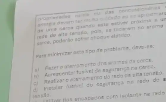 propriedades rurais ou das conc essionárias
energia devem ter muito culdado ao so aproximare
de uma cerca quando esta estiver próxima a ur
rede de alta tenséo pois, se tocarem no arame
cerca, poderǎo sofrer choque elétrico.
Para minimizar este tipo de problema deve-se:
a) Fazero aterramento dos arames da cerca.
b) Acrescentar fusivel de seguranga na cerca.
c) Realizaro aterramento da reda de alta tensão.
d) Instalar fusfve!de seguranga na rede de
tensão.
I willzar fios encapados com isolante na rede