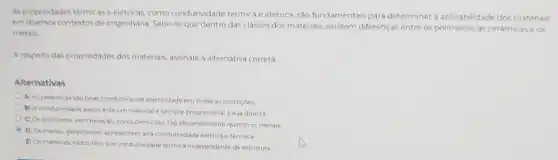 As propriedades termicase elétricas, como condutividade térmica e elétrica, sào fundamentais para determinar aplicabilidade dos materials
em diversos contextos de engenharia Sabe-seque dentro das classes dos materiais existem differencas entre os as cerámicase os
metais
A respoito das propriedades dos materiais, assinale a alternativa correta
Alternativas
A) As cerimicas slo boas condutoras de eletricidade em todas as condicoes
B) A condutividade eletrica de um material e sempre proporcional a sua dureza
C) Os polimeros, sem exceção, conduzem calor tào eficientemente quanto os metals
D) Os metals geralmente appresentam alta condutividade eletrica e termica
E) Osmateriais, todos têm sua condutividade termica independente de estrutura