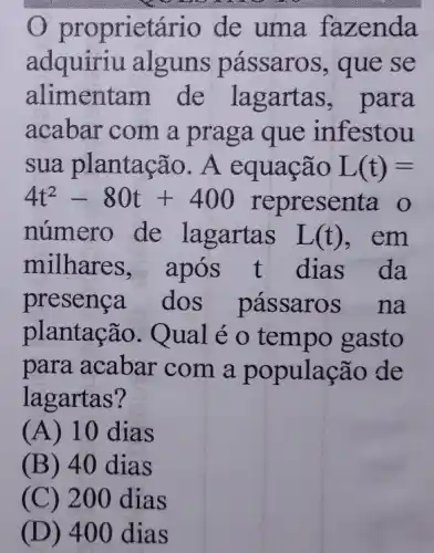 propriet ário de uma fa zenda
adquiriu alguns pássar os, que se
alimentam de lagartas,para
acabar com a praga que infestou
sua plantação . A equação L(t)=
4t^2-80t+400 representa o
número de lagartas L(t) , em
milhares após t dias da
presenca dos passaros na
plantação. Qual é o tempo gasto
para acabar com a p opulação de
lagartas?
(A) 10 dias
(B) 40 dia s
(C) 200 dias
(D) 400 dias