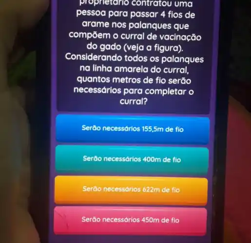 proprietario contratou uma
pessoa para passar 4 fios de
arame nos palanques que
compōem o curral de vacinação
do gado (veja a figura).
Considerando todos os palanques
na linha amarela do curral,
quantos metros de fio serão
necessários para completar o
curral?
Serão necessdrios 155,5m de fio
Serão necessários 400m de flo
Serão necessdrios 622m de flo
Serão necessários 45Om de flo