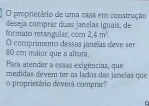 proprietário de uma casa em construção
deseja comprar duas janelas iguais ,de
formato retangular com 2,4m^2
comprime nto dessas janelas deve ser
80 cm maior que a altura.
Para atender a essas exigências , que
medidas devem ter os lados das janelas que
proprietário deverá comprar?