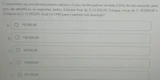 proprietário de uma livraria precisa calcular o Custo da Mercadoria Vendida (CMV) do mês passado, para
isso, ele identificou os seguintes dados: Estoque final de 33.000,00 Estoque Inicial de 26.000,00 e
Compras de 71.000,00 Qual é o CMV para o período sob apuração?
12.000,00
130.000,00
38.000,00
78.000,00
64.000,00