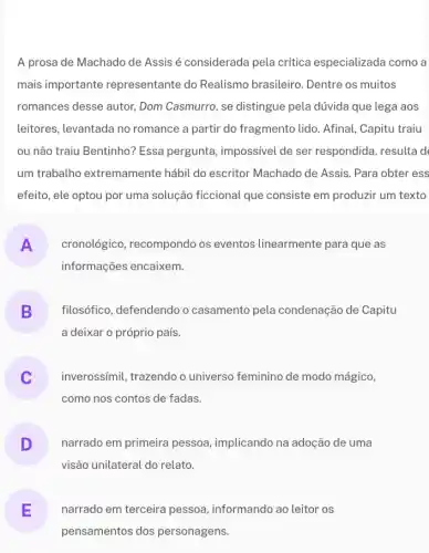 A prosa de Machado de Assis é considerada pela critica especializada I como a
mais importante representante do Realismo brasileiro . Dentre os muitos
romances desse autor,Dom Casmurro, se distingue pela dúvida que lega aos
leitores, levantada no romance a partir do fragmento lido. Afinal , Capitu traiu
ou não traiu Bentinho?Essa pergunta, impossivel de ser respondida, resulta de
um trabalho extremamente hábil do escritor Machado de Assis. Para obter ess
efeito, ele optou por uma solução ficcional que consiste em produzir um texto
A cronológico, recompondo os eventos linearmente para que as
informações encaixem.
B filosófico, defendendo o casamento pela condenação de Capitu
a deixar o próprio pais.
inverossímil, trazendo o universo feminino de modo mágico,
v
como nos contos de fadas.
D narrado em primeira pessoa, implicando na adoção de uma
visão unilateral do relato.
E narrado em terceira pessoa, informando ao leitor os
pensamentos dos personagens.