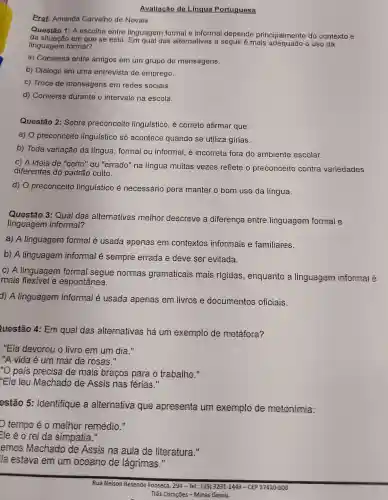 Prot Amanda Carvalho de Novais.
Avaliacáo do Lingua Portuguesa
Questão 1: A escolha entre linguagem formal e informal depende principalmente do contexto e
da situaçã em que se está das alternativas a seguir é mais o uso da
linguagem formal?
a)Conversa entre amigos em um grupo de mensagens.
b) Diálogo em uma entrevista de emprego.
c) Troca de mensagens em redes sociais.
d)Conversa durante o intervalo na escola.
Questão 2: Sobre preconceito linguistico , é corneto afirmar que:
a) 0 preconceito lingu(stico só acontece quando se utiliza gírias.
b) Toda variação da língua formal ou informal , e incorneta fora do ambiente escolar.
c) A ideia de "certo'' ou "errado"na língua muitas vezes reflete o preconceito contra variedades
diferentes do padrão culto.
d) 0 preconceito lingu(stico e necessário para manter o bom uso da língua.
Questão 3:Qual das alternativas methor descreve a diferenga entre linguagem formal e
linguagem informal?
a) A linguagem formal é usada apenas em contextos informais e familiares.
b) A linguagem informal é sempre errada e deve ser evitada.
C) A linguagem formal segue normas gramaticais mais rigidas , enquanto a linguagem informal é
mais e espontânea.
d) A linguagem informal é usada apenas em livros e documentos oficiais.
uestão 4:Em qual das alternativas há um exemplo de metáfora?
"Ela devorou o livro em um dia."
"A vida é um mar de rosas."
"O pais pnecisa de mais bracos para o trabalho II
"Ele leu Machado de Assis nas férias."
estão 5: Identifique a alternative que apresenta um exemplo de metonimia:
tempo éo methor remédio."
Ele éo rei da simpatia II
emos Machado de Assis na aula de literatura."
la estava em um oceano de lágrimas."
Rua Nelson Resende Fonseca, 294 - Tel.: (35)3231-1443 -CEP 37410-000
Três Coraçōes - Minas Gerais