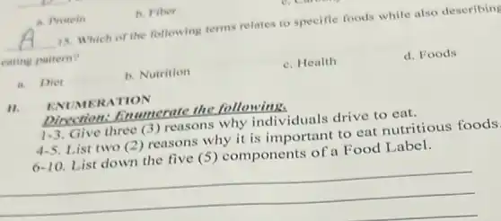 a. Protein
__ 15. Which of the following terms relates to specific foods while also deseribing
eating pattern?
a. Diet
b. Nutrition
c. Health
d. Foods
11.
ENUMERA TION
Direction:Enumerate the following.
1-3 Give three (3) reasons why individuals drive to eat.
4.5 List two (2) reasons why it is important to cat nutritious foods
6-10 List down the five (5) components of a Food Label.
__
b. Fiber