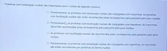 Proteinas com localização nuclear sào importadas para o núcleo da seguinte maneira:
Primeiramente, as proteinss com localização nuclear sáo conjugadas com importinas. As proteinss
com localização nuclear sao entiso reconhecidas pelas nucleoponinas para passarem pelo poro nuclear.
Primeirament, as proteinss com localização nuclear sáo conjugadas com importinas. As importinas
sào entảo reconhecidas pelas nucleoporinas para passarem pelo poro nuclear.
As proteinas com localização nuclear sño reconhecidas pelas nucleoporinas para passarem pelo poro
nuclear.
Primeiramente, as proteinas com localização nuclear sóo conjugadas com importinas. As importinas
sáo entáo reconhecidas por proteinas da làmina nuclear.