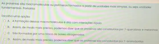 As proteinas são macromoléculas ou polimeros formados a partir de unidades mais simples, ou seja, unidades
fundamentais. Portanto:
Escolha uma opção:
A. A formação dessas macromoléculasé dita com interaçōes dipolo
B. Assim, de modo mais preciso, podemos dizer que as proteínas sào constitudas por?-queratinas e melaninas
C. Sáo formadas por uma trinca de bases nitrogenadas
D. Assim, de modo mais preciso, podemos dizer que as proteínas sáo constituidas por?-aminoácidos