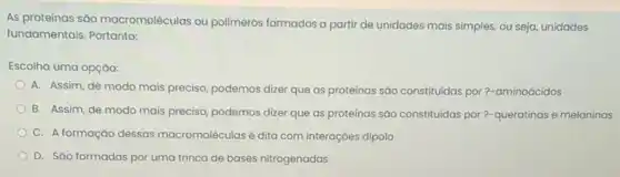 As proteinas sǎo macromoléculas ou polimeros formados a partir de unidades mais simples, ou seja, unidades
fundamentais. Portanto:
Escolha uma opção:
A. Assim, de modo mais preciso, podemos dizer que as proteínas sǎo constituidas por?-aminoácidos
B. Assim, de modo mais preciso, podemos dizer que as proteínas sáo constituidas por?-queratinas e melaninas
C. A formação dessas macromoléculas é dita com interaçōes dipolo
D. Sáo formadas por uma trinca de bases nitrogenadas