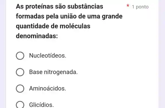 As proteína:s são substâncias
formadas pela união de uma grande
quantidade de moléculas
denominadas:
Nucleotídeos.
Base nitrogenada.
Aminoácidos.
Glicídios.
1 ponto