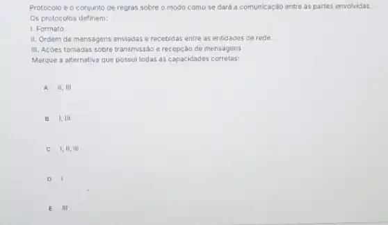 Protocolo é o conjunto de regras sobre o modo como se dará a comunicação entre as partes envolvidas.
Os protocolos definem:
1. Formato.
II. Ordem de mensagens enviadas e recebidas entre as entidades de rede.
III. Acôes tomadas sobre transmissão e recepção de mensagens.
Marque a alternativa que possui todas as capacidades corretas:
A 11,111
B 1,111
C 1,11,111
D
E III