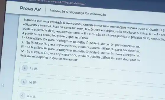 Prova AV
Suponha que uma entidade R (remetente) deseja enviar uma mensagem m para outra entidade D (d
utilizando a internet. Para se comunicarem, Re D utilizam criptografia de chave pública. R+ e R- sâ
pública e privada de R, respectivamente, e D+eD- são as chaves pública e privada de D respectiv
A partir dessa situação , avalie o que se afirma.
1- Se Rutilizar D+ para criptografar m, então D poderá utilizar D- para decriptar m.
II-SeR utilizar R+ para criptografar m, então D poderá utilizar D- para decriptar m.
III - Se R utilizar R- para criptografar m, então D poderá utilizar R+ para decriptar m.
IV-Se R utilizar D- para criptografar m, entãã D poderá utilizar R+ para decriptar m.
Está correto apenas o que se afirma em:
A le III. A
) Ie IV.
C lle III.