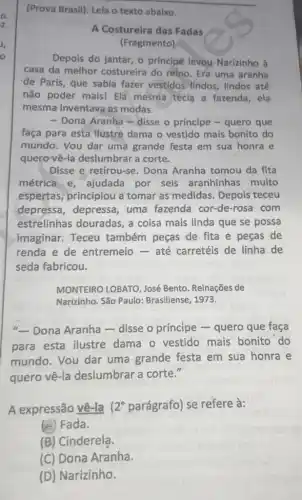 (Prova Brasil). Leia o texto abaixo.
A Costureira das Fadas
(Fragmento)
Depois do jantar, o principe levou. Narizinho à
casa da melhor costureira do reino. Era uma aranha
de Paris, que sabia fazer vestidos lindos , lindos até
não poder mais! Ela mesma tecia a fazenda, ela
mesma inventava as modas.
- Dona Aranha - disse o príncipe-quero que
faça para esta llustre dama o vestido mais bonito do
mundo. Vou dar uma grande festa em sua honra e
quero vê-la deslumbrar a corte.
Disse e retirou-se Dona Aranha tomou da fita
métrica e, ajudada por seis aranhinhas muito
espertas, principiou a tomar as medidas . Depois teceu
depressa, depressa uma fazenda cor-de -rosa com
estrelinhas douradas a coisa mais linda que se possa
imaginar.Teceu também peças de fita e peças de
renda e de entremeio-até carretéis de linha de
seda fabricou.
MONTEIRO LOBATO, José Bento. Reinações de
Narizinho. São Paulo:Brasiliense 1973.
"-Dona Aranha - disse o príncipe - quero que faça
para esta ilustre dama o vestido mais bonito do
mundo. Vou dar uma grande festa em sua honra e
quero vê-la deslumbrar a corte."
A expressão vê-la 2^circ  parágrafo) se refere à:
(A) Fada.
(B) Cinderela.
(C) Dona Aranha.
(D) Narizinho.