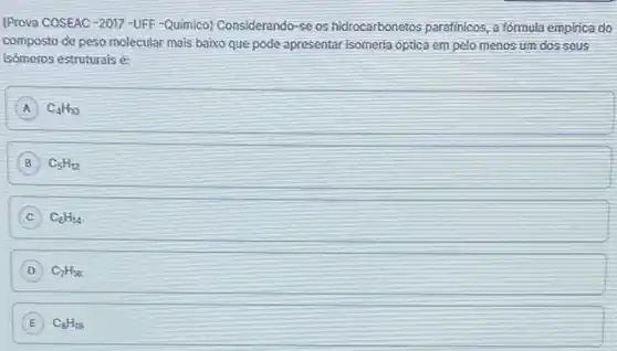 (Prova COSEAC-2017-UFF -Quimico) Considerando-se os hidrocarbonetos parafinicos, a formula empirica do
composto de peso molecular mais baixo que pode apresentar isomeria optica em pelo menos um dos seus
isômeros estruturais é:
A C_(4)H_(30) A
C_(5)H_(12)
C C_(6)H_(14)
D C_(7)H_(16)
E C_(8)H_(18) E