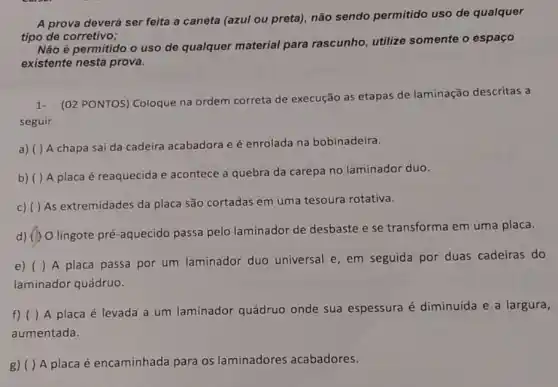 A prova deverá ser feita a caneta (azul ou preta), não sendo permitido uso de qualquer
tipo de corretivo;
Não é permitido o uso de qualquer material para rascunho utilize somente o espaço
existente nesta prova.
1.(02 PONTOS) Coloque na ordem correta de execução as etapas de laminação descritas a
seguir.
a) ( ) A chapa sai da cadeira acabadora e é enrolada na bobinadeira.
b) ( ) A placa é reaquecida e acontece a quebra da carepa no laminador duo.
c) ( ) As extremidades da placa são cortadas em uma tesoura rotativa.
d) () O lingote pré -aquecido passa pelo laminador de desbaste e se transforma em uma placa.
e) ( ) A placa passa por um laminador duo universal e, em seguida por duas cadeiras do
laminador quádruo.
f) ( ) A placa é levada a um laminador quádruo onde sua espessura é diminuida e a largura,
aumentada.
g) ( ) A placa é encaminhada para os laminadores acabadores.