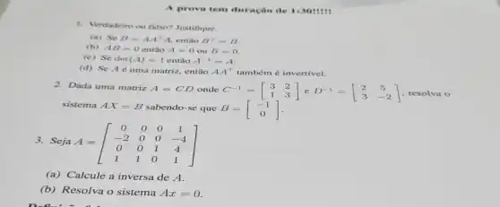 A prova tem duração de 1:3011111
1. Vendadeiro ou falso?Justifique.
(a) Se B=AA^TA então B^T=B
(b) AB=0 então A=0ouB=0
(c) Se det (A)=1 então A^-1=A
(d) Se Aé uma matriz, então AA^T também é invertivel.
2.Dada uma matriz
sabendo-se que B=[} -1 0 ]
sistema AX=B
A=CD onde C^-1=[} 3&2 1&3  resolva o
3. Seja A=[} 0&0&0&1 -2&0&0&-4 0&0&1&4 1&1&0&1 ]
(a) Calcule a inversa de A.
(b) Resolva o sistema Ax=0