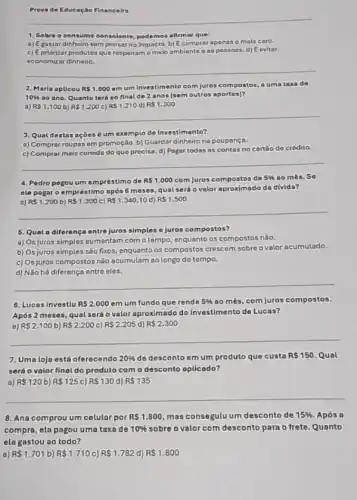 Provade Educaçáo Financeira
__
1. Sobre o consumo consciente	afirmar
a) Egastar dinheiro sempensar no impacto.b) Ecomprar apenas o mais caro.
c) Epriorizar produtos que respeitam o melo ambiente as possoas. d)Eevitar
economizar dinheiro.
__
2. Marla apUcou RS1.000
em um Investimento com Juros compostos, auma taxa de
10%  ao ano. Quanto ters no final de 2 anos (sem outros aportes)?
a) RS1.100 b) R 1.200 c) RS1.210 d) R 1.300
3. Qual destas açōes 6 um exemplo de Investimento?
a) Comprar roupas em promoção. b) Guardar dinheiro na poupança.
c) Comprar mais comida do que precise. d)Pagar todas as contas no cartáo de crédito.
__
4. Pedro pegouum empréstimo de RS1.000 com juros compostos de 5%  00 més. So
ele pagar o empréstimo após 6 meses, qual será o valor aproximado da divida?
a) R 1.200 b) R 1.300 c) R 1.340,10 d) R 1.500
__
5. Quala diferença entre juros simples e Juros compostos?
a) Os juros simples aumentam com o tempo enquanto os compostos não.
b) Osjuros simples são fixos, enquanto os compostos crescem sobre ovalor acumulado.
c) Os juros compostos não acumulam ao longo do tempo.
d) Não há diferenç entre eles.
__
6. Lucas investlu RS2.000 em um fundo que rende 5%  ao mês, com juros compostos.
Após 2 meses, qual será o valor aproximado do Investimento de Lucas?
B) R 2.100 b) R 2.200 c) R 2.205 d) R 2.300
__
7. Uma loja está oferecendo 20%  de desconto em um produto que custa R 150 Qual
será o valor final do produto com o desconto aplicado?
a) R 120 b) RS125 c) RS130 d) RS135
__
8. Ana comprou um celular por RS1.800 mas consegulu um desconto de 15%  Após a
compra, ela pagou uma taxa de 10%  sobre o valor com desconto para o frete. Quanto
ela gastou ao todo?
a) R 1.701 b) R 1.710 C) RS1.782 d) R 1.800