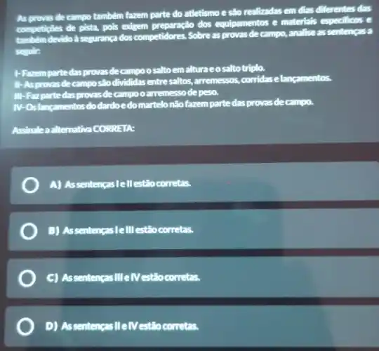 As provas de campo também fazem parte do atletismo e são realizadas em dias diferentes das
competigbes de pista, pois exigem preparação dos equipamentos e materials especificos e
também devido à segurança dos competidores. Sobre as provas de campo, analise as sentenças a
segulr:
1-Fazem parte das provasdecampo o salto emalturaeosalto triplo.
III -As provas decampo sho divididas entre-saltos, arremessos ,corridas elangamentos.
III -Fazpartedas provas de campo o arremesso depeso.
IN-Os langamentos do dardoedo martelo não fazem parte das provas decampo.
Assinalea alternativa CORRETA
A) AssentençasIell estão corretas.
B) Assentenças lelll estão corretas.
C) Assentenças III elV estão corretas.
D) Assentençasille/Vestão corretas.