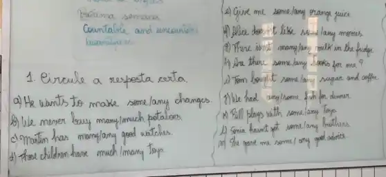 Proxima semana Countable and uncounteice buantitiers
1. Circule a resposta certa.
a) He wants to make some/any changes.
b) We meser bouy mamy/much potatoes.
c)'mation has mamy/any good watches.
d) thase childoun have museh/many toys.
e) Give me some/any orange juice.
1) Alice does it like send/any movies.
8) There isn't many/any milk in the fridge.
1) Are there some/any fosks for me?
i) Tom bought some/any sugar and coffec.
1) We had any/some fish for dimmer.
A Bill plays with some/any toys.
1) Smia hasn't get some/any frathous.
m) She gone me some/ any ged adrice.