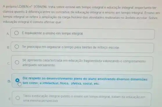 A própria LDBEN n^circ .9394/96 trata sobre ensino em tempo integral e educação integral. importante ter
clareza quanto à diferença entre os conceitos de educação integral e ensino em tempo integral. Ensino em
tempo integral se refere a ampliação da carga horária das atividades realizadas no ẩmbito escolar Sobre
educação integral é correto afirmar que:
A.	É equivalente a ensino em tempo integral.
B.	Se preocupa em organizar o tempo para tarefas de reforço escolar
Se apresenta caracterizada em educação fragmentada valorizando o comportamento
C
adequado socialmente
Diz respeito ao desenvolvimento pleno do aluno envolvendo diversas dimensoes
D.
tais como: a intelectual fisica, afetiva, social, etC.
Tanto a educação integral quanto o ensino em tempo integral, tratam da educaçǎo em
E
uma mesma perspectiva