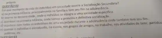 própria.
QUESTÃO 02
Em que momento da vida do individuo em sociedade ocorre a Socialização Secundária?
a) na primeira infancia principalmente na familia e tem seu fim na adolescência.
b) ocorre na terceira idade , onde o indivíduo se integra a uma sociedade especifica.
c) acontece na primeira infância , onde temos a primeira e definitiva socialização.
d) acontece com todos os individuos de uma sociedade durante a adolescência onde também tem seu fim.
e) quando o individuo é introduzido, na escola,nos grupos de amigos, no trabalho, nas atividades de lazer, partidos
politicos,etc.
CIIESTÃO 03