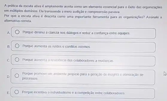 A prática da escuta ativa é amplamente aceita como um elemento essencial para o êxito das organizações
em múltiplos domínios. Ela transcende a mera audição e compreensão passiva.
Por que a escuta ativa é descrita como uma importante ferramenta para as organizações? Assinale a
alternativa correta.
Porque diminui a clareza nos diálogos e reduz a conflança entre equipes.
Porque aumenta os ruidos e conflitos internos.
Porque aumenta a resistência dos colaboradores a mudanças.
Porque promove um ambiente propicio para a geração de insights e otimização de
processos.
Porque incentiva o individualismo e a competição entre colaboradores.