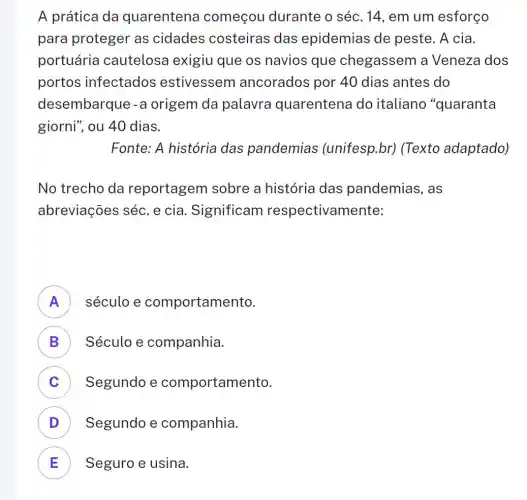 A prática da quarentena começou durante o séc. 14 , em um esforço
para proteger as cidades costeiras das epidemias de peste. A cia.
portuária cautelosa exigiu que os navios que chegassem a Veneza dos
portos infectados estivessem ancorados por 40 dias antes do
desembarque -a origem da palavra quarentena do italiano "quaranta
giorni", ou 40 dias.
Fonte: A história das pandemias (unifesp.br)(Texto adaptado)
No trecho da reportagem sobre a história das pandemias , as
abreviações séc e cia. Significam respectivamente:
A século e comportamento. FI
B Século e companhia. D
C Segundo e comportamento. c
D Segundo e companhia.
E Seguro e usina.