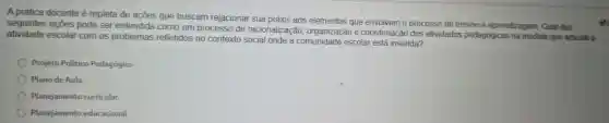 A prática docente é repleta de ações que buscam relacionar sua praxis aos elementos que envolvem o processo de ensino e aprendizagem Qual das
seguintes acoes pode ser entendida como um processo de racionalização e coordenaçã das atividades pedagógicas na medida que articula a
atividade escolar com os problemas refletidos no contexto social onde a comunidade escolar está inserida?
Projeto Politico Pedagógico.
Plano de Aula.
Planejamento curricular.
Planejamento educacional.