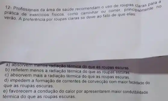 prática fissionais da área de saúde recomendam o uso de roupas claras para a 1 no
verão. A preferência por roupas claras se deve ao fato de que elas:
a) absorvem menos radiação térmica do que as roupas escuras,
b) refletem menos a radiação térmica do que as roupas escuras,
c) absorvem mais a radiação térmica do que as roupas escuras.
d) impedem a formação de correntes de convecção com maior facilidade do
que as roupas escuras.
e) favorecem a condução do calor por apresentarem maior condutibilidade
térmica do que as roupas escuras.