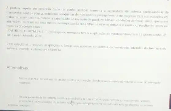 A prática regular de exercicio fisico de cunho aeróbio aumenta a capacidade do sistema cardiovascular de
transportar sangue com quantidades adequadas de nutrientes e principalmente de oxigênio (O2) aos músculos em
trabalho, assim como aumentar a capacidade do músculo de produzir ATP em condiçoes aeróbias, sendo que essas
alteraçoes resultam em uma menor desorganização do ambiente interno durante o exercicio, resultando assim na
melhora do desempenho.
POWERS, S. K. HOWLEY E. T. Fisiologia do exercicio: teoria e aplicação ao condicionamento e ao desempenho.
8^a Ed. Barueri, Manole, 2014.
Com relação as principais adaptaçóes crónicas que ocorrem no sistema cardiovascular advindas do treinamento
aerobio, assinale a alternativa CORRETA:
Alternativas
Ocorre aumento no volume de ejeçao sistolica do coração, devido a um aumento no volume interno do ventriculo
esquerdo.
Ha um aumento da Trequenca cardiaca submasina devide a modificação no balanco autonomico cardiaco
associado a menor inibição do seterna neellingo parasimpatico emenor intensificaçao na ativação do sistema
nervoso simpatico