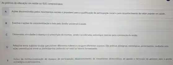 As práticas de educação em saúde no SUS compreendem:
A
Ações desenvolvidas pelos movimentos sociais e populares para a qualificação da participação social e pelo reconhecimento do saber popular em saúde.
B Eventos e açōes de conscientização e luta pelo direito universal saúde.
C
Dimensoes vinculadas à doença e à prescrição de normas sendo consideradas estratégias básicas para a promoção da saúde.
D Relações entre sujeitos sociais que portam diferentes saberes e ocupam diferentes espaços. São práticas dialógicas, estratégicas,participativas, mediadas pela
ação comunicativa entre os participantes podendo ser mais ou menos formalizadas.
E
Acoes de institucionalização de es espaços de participação desenvolvimento de mecanismos democráticos de gestão e formação de gestores para a gestão
estratégica e participativa.