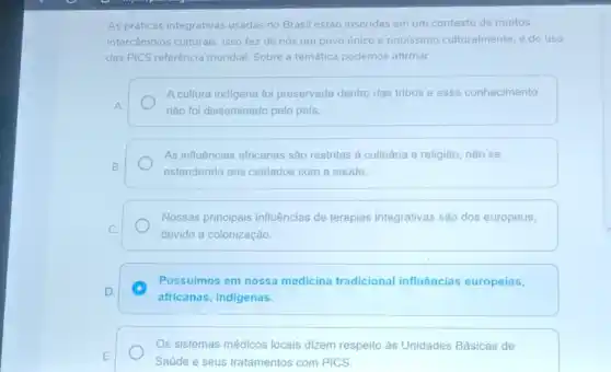 As práticas integrativas usadas no Brasil estão inseridas em um contexto de muitos
intercâmbios culturais. Isso fez de nós um povo único e riquissimo culturalmente, e do uso
das PICS referência mundial Sobre a temática podemos afirmar:
A cultura indigena foi preservada dentro das tribos e esse conhecimento
A.
não foi disseminado pelo pais
As influências africanas sâo restritas à culinária e religião, não se
B.
estendendo aos cuidados com a saúde.
Nossas principais influências de terapias integrativas são dos europeus,
C.
devido a colonização.
D. C
Possuimos em nossa medicina tradicional influências europeias,
africanas, indigenas.
Os sistemas médicos locais dizem respeito às Unidades Básicas de
E.
Saúde e seus tratamentos com PICS.