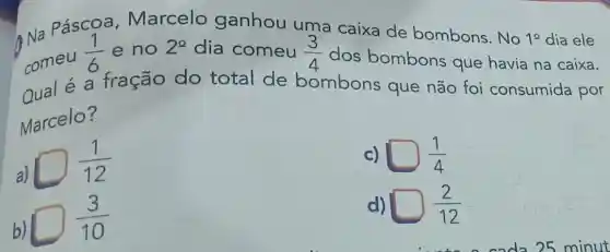 Páscoa Marcelo ganhou uma caixa de bombons. No
1^circ  dia ele
comeu
(1)/(6) e no 2^circ  dia comeu (3)/(4) dos bombons que havia na caixa.
Qual é a fração do total de bombons que não foi consumida por
Marcelo?
a)
square (1)/(12)
c) square (1)/(4)
b)
square (3)/(10)
d) square (2)/(12)