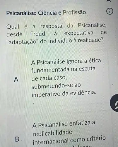 Psicanálise: Ciência e Profissão
Qual é a resposta da Psicanálise,
desde Freud pectativa de
"adaptação" do individuo à realidade?
A
A Psicanálise ignora a ética
fundamentada na escuta
de cada caso,
submetendo-se ao
imperativo da evidência.
B
A Psicanálise enfatiza a
replicabilidade
internacional como critério