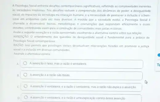 A Psicologia Social enfrenta descrios contemporineos significations, refleindo as complexidades inerentes
is sociedades modernas. Tais desafios incluem a compreensão das dinamicas de poder a desigualdade
social, os impactos da tecnologia na interação humana e a necessidade de promover a inclusio e o bem-
estar em ambientes cada vez mais diversos. A medida que a sociedade evolut a Psicologia Social e
chamada a desenvelver teonas metodologias e intervençbes que respondam eficazmente a esses
desafios, contribundo assim para a construção de comunidades mais justas e coesas
Avalie a seguinte asserploe arazio apresentada, escolhendo a alternativa correta sobre sua relação
ASSERçAO: O entendimento das questioes de desigualdade social é fundamental para a prática da
Psicologia Social contemporanea
RAZAO Isso permite que psicologos socus desemotiam interventeles focadas em promover a justica
social e a inclusio em diversas comunidades
Assinale a alternativa correta
Aasserção ètaisa, masa razǎo è verdadeira
A assert,do e a razio sao faisas
mas a razao nào explica a asserção
Aasserjao everdadera earazdoe uma explicaçáo correta dessa asserção