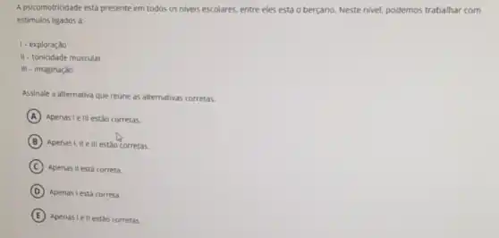 A psicomotricidade está presente em todos os niveis escolares, entre eles está o berçário. Neste nivel.podemos trabalhar com
estimulos ligados à:
1-exploração
II - tonicidade muscular
111 - imaginação
Assinale a alternativa que reúne as alternativas corretas.
A Apenasi elll estão corretas.
B Apenas I,II elli estão corretas.
C Apenas II está correta.
D Apenasi está correta.
E Apenas I ell estão corretas.