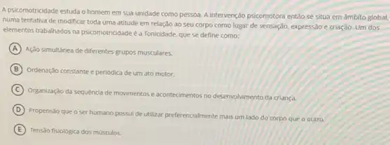 A psicomotricidade estudao homem em sua unidade como pessoa. A intervenção psicomotora então se situa em âmbito global,
numa tentativa de modificar toda uma atitude em relação ao seu corpo como lugar de sensação,expressão e criação. Um dos
elementos trabalhados na psicomotricidade é a Tonicidade, que se define como:
A
Ação simultânea de diferentes grupos musculares.
B Ordenação constante e periódica de um ato motor.
C
Organização da sequência de movimentos e acontecimentos no desenvolvimento da criança.
D
Propensão que o ser humano possui de utilizar preferencialmente mais um lado do corpo que o outro.
E Tensão fisiológica dos músculos.