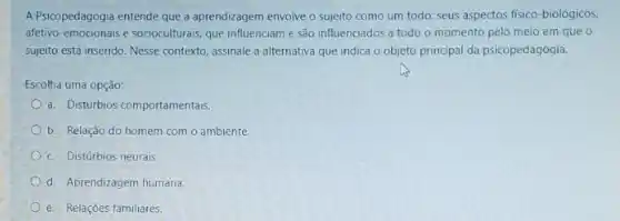 A Psicopedagogia entende que a aprendizagem envolve o sujeito como um todo seus aspectos fisico-biolôgicos,
afetivo-emocionais e socioculturals que influenciam e são influenciados a todo o momento pelo meio em que o
sujeito está inserido. Nesse contexto, assinale a alternativa que indica o objeto principal da psicopedagogia.
Escolha uma opção:
a. Disturbios comportamentais
b. Relação do homem com o ambiente.
c. Distúrbios neurais.
d. Aprendizagem humana.
e. Relações familiares.