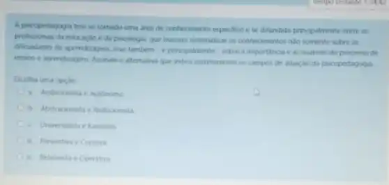 A psicopedagogia tem se tornado uma area de conhecimento especifico ese difundido principalmente entre os
profissionars da educação e da psicologis, que buscam sistematuza os conhecimentos nào somente sobre as
dificuldades de aprendizagem, mas também-e principalmente sobre a importancia e as nuances do processo de
ensino e aprendizagem. Assinale a alternativa que indica corretamente os campos de atuaçao da psicopedagogia.
Escolha uma opçao:
a. Ambicionista e Autonom
b. Abstracionsta e Reduconsta
c. Unversalista e Kantiana
d. Preventwae Curativa
e. Relativista e Operativa