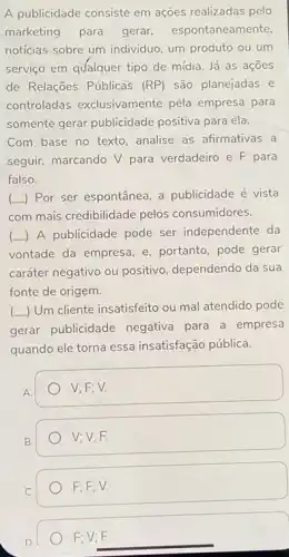 A publicidade consiste em ações realizadas pelo
marketing para gerar espontaneamente.
noticias sobre um individuo um produto ou um
serviço em qualquer tipo de mídia. Já as acoes
de Relações Públicas (RP) são planejadas e
controladas exclusivamente pèla empresa para
somente gerar publicidade positiva para ela.
Com base no texto , analise as afirmativas a
seguir, marcando V para verdadeiro e F para
falso.
() Por ser espontânea, a publicidade é vista
com mais credibilidade pelos consumidores.
(L) A publicidade pode ser independente da
vontade da empresa, e portanto, pode gerar
caráter negativo ou positivo dependendo da sua
fonte de origem.
(-) Um cliente insatisfeito ou mal atendido pode
gerar publicidade negativa para a empresa
quando ele torna essa insatisfação pública.
V; F; V.
B.
V; V; F.
F;F;V.
F; V; F.