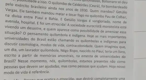 publicidade a isso. O quilombo de Caldeirões (Ceará), foi bombardeado
rou quilombolas,Bolsonaro só deu
pelo exército brasileiro ainda nos anos de 1930.Quem mandou? Getúlio
Vargas. Ele também mandou matar e tocar fogo no quilombo Pau de Colher,
na divisa entre Piauí e Bahia. E Getúlio Vargas é vangloriado, nome de
avenida, hospital. E foi um etnocida! A sociedade eurocrist?monoteísta está
vivendo um desastre , e quem aparece como possibilidade de amenizar essa
situação? O pensamento quilombola e indigena . Hoje as mais importantes
universidades do Brasil estão chamando os quilombolas e indigenas para
discutir cosmologia modos de vida , contracolonidade. Quem imaginou que,
um dia, um lavrador quilombola, Nêgo Bispo nascido no Piauí, teria um livro,
escrito a partir de memórias ancestrais , na ementa de universidades do
Brasil? Nesse momento, nós , quilombolas, estamos presentes não como
pessoas que devem ser ajudadas, mas como pessoas que ajudam Hoje nosso
modo de vida é referência.
que pratica o etnocidio aue destrói completamente uma